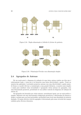 20 ANTENA PARA COMUNICAÇÕES DSRC
Figura 2.18: Dupla alimentação a) hı́brido b) divisor de potência
Figura 2.19: Polarização Circular com alimentação simples
2.4 Agregados de Antenas
De um modo geral, o diagrama de radiação de uma única antena contém um lobo que é
relativamente largo, e estas por si só fornecem uma baixa directividade e ganho. Como na
maioria das aplicações é necessário projectar antenas com uma directividade e ganho maior,
de forma a se poder efectuar a comunicação a uma grande distância, a maneira mais simples
e usada para satisfazer estas necessidades é agrupando várias antenas em agregados, com
uma determinada geometria, permitindo ter um melhor controlo do diagrama de radiação da
antena [4].
Os agregados são formados por várias antenas, normalmente iguais, por ser mais prático e
simples, dispostas sob uma determinada configuração geométrica e alimentadas de maneira a
dirigir a energia para um local pretendido, produzindo nesse local uma densidade de potência
desejada. O campo eléctrico total do agregado é determinado pela soma vectorial dos campos
radiados pelos diversos elementos.
 