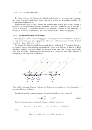 ANTENA PARA COMUNICAÇÕES DSRC 21
De forma a termos um diagrama de radiação mais directivo, é necessário que os campos
dos vários elementos interfiram de forma construtiva na direcção de máxima radiação e de
forma destrutiva forma dela.
Existe uma série de factores, através dos quais se pode ajustar, por forma a termos o
diagrama de radiação desejado para o agregado, tais como: o elemento que se usa (FE -
factor de elemento), a disposição geométrica do agregado, a distância entre elementos, o
número de elementos, e alimentação dos vários elementos (FA - factor de agregado).
2.4.1 Agregado Linear e Uniforme
Um agregado é linear e uniforme [2][3] se é composto por elementos idênticos, dispostos
ao longo de um eixo, com igual espaçamento entre eles, e alimentados com correntes de igual
amplitude e iguais diferenças de fase.
Na figura 2.20 está representado um agregado linear e uniforme de N elementos, dispostos
ao longo do eixo zz, separados por uma distância d e com uma diferença de fase de α. Para
perceber o conceito e obter-se o factor de agregado, irá-se usar cada elemento como sendo
uma fonte isotrópica. Posteriormente ao escolher-se o elemento a usar, basta recorrer à
multiplicação dos diagramas de radiação.
Figura 2.20: Agregado Linear e Uniforme de N elementos separados por uma distância d e
com uma diferença de fase α
Uma fonte isotrópica radia um campo E quando excitada por uma corrente I:
E = I
e−jβr
4πr
I = Iejφ
(2.16)
Como estamos perante um agregado linear e uniforme temos que,
I1 = Iejφ1
; I2 = Iejφ2
; ... IN−1 = IejφN−1
; IN = IejφN
com,
(φ2 − φ1) = (φ3 − φ2) = ... = (φN − φN−1) = α
 