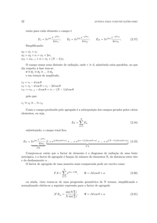 22 ANTENA PARA COMUNICAÇÕES DSRC
então para cada elemento o campo é
E1 = Iejφ1
e−jβr1
4πr1
; E2 = Iejφ2
e−jβr2
4πr2
; EN = IejφN
e−jβrN
4πrN
; (2.17)
Simplificando:
φ2 = φ1 + α;
φ3 = φ2 + α = φ1 + 2α;
φN = φN−1 + α = φ1 + (N − 1)α;
O campo numa zona distante de radiação, onde r  d, admitindo raios paralelos, no que
diz respeito à fase tem-se:
θ ∼
= θ1
∼
= θ2
∼
= ... ∼
= θn
e em termos de amplitude,
r2 = r1 − d cos θ
r3 = r2 − d cos θ = r1 − 2d cos θ
rN = rN−1 − d cos θ = r1 − (N − 1)d cos θ
pelo que:
r1
∼
= r2
∼
= .. ∼
= rN
Como o campo produzido pelo agregado é a sobreposição dos campos gerados pelos vários
elementos, ou seja,
ET =
N
X
n=1
En (2.18)
substituindo, o campo total fica:
ET = Iejφ1
e−jβr1
4πr1
| {z }
FE
[1 + ej(βd cos θ+α)
+ ... + ej(n−1)(βd cos θ+α)
+ ... + ej(N−1)(βd cos θ+α)
]
| {z }
FA
(2.19)
Comprova-se então que o factor de elemento é o diagrama de radiação de uma fonte
isotrópica, e o factor de agregado é função do número de elementos N, da distância entre eles
e do desfasamento α .
O factor de agregado de uma maneira mais compactada pode ser escrito como:
FA =
N
X
n=1
ej(n−1)Ψ
, Ψ = βd cos θ + α (2.20)
ou ainda, visto tratar-se de uma progressão geométrica de N termos, simplificando e
normalizando obtém-se a seguinte expressão para o factor de agregado
|FA|n =
sin(N Ψ
2 )
N sin(Ψ
2 )
, Ψ = βd cos θ + α (2.21)
 