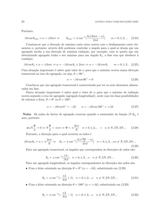 24 ANTENA PARA COMUNICAÇÕES DSRC
Portanto,
βd cos θmax + α = ±2mπ ⇒ θmax = ± cos−1
[
λ(±2mπ − α)
2πd
] m = 0, 1, 2, ... (2.24)
Constata-se que a direcção de máximo varia entre outros com o desfasamento entre ele-
mentos α, portanto, através dele podemos controlar o ângulo para o qual se deseja que um
agregado incida a sua direcção de máxima radiação, por exemplo, caso se queira que um
determinado agregado tenha o seu máximo para um ângulo θx, a fase tem que obedecer à
condição:
βd cos θx + α = ±2mπ ⇒ α = −βd cos θx ± 2mπ ⇒ α = −βd cos θx m = 0, 1, 2.. (2.25)
Uma situação importante é saber qual valor de α para que o máximo ocorra numa direcção
transversal ao eixo do agregado, ou seja, θ = 90 ◦,
α = −βd cos 90 ◦
= 0 (2.26)
Conclui-se que um agregado transversal é caracterizado por ter os seus elementos alimen-
tados em fase.
Outra situação importante é saber qual o valor de α para que o máximo de radiação
ocorra segundo o eixo do agregado (agregado longitudinal), neste caso há duas possibilidades
de orientar o feixe, θ = 0o ou θ = 180o.
α = −βd cos 0 ◦
= −βd α = −βd cos 180 ◦
= +βd (2.27)
Nulos Os nulos do factor de agregado ocorrem quando o numerador da função |FA|n é
zero, portanto
sin N
Ψ
2
= 0 ⇒ N
Ψ
2
= ±nπ ⇒ Ψ = ±
2nπ
N
n = 0, 1, 2, .. e n 6= N, 2N, 3N, .. (2.28)
Portanto, a direcção para a qual ocorrem os nulos é
βd cos θn + α = ±
2nπ
N
⇒ θn = ± cos−1
[
λ(±2nπ
N − α)
2πd
] n = 0, 1, 2, ...en 6= N, 2N, 3N, ..
(2.29)
Para um agregado transversal, os ângulos que correspondem às direcções de nulos são:
θn = ± cos−1
(
nλ
Nd
) n = 0, 1, 2, ...e n 6= N, 2N, 3N, .. (2.30)
Para um agregado longitudinal, os ângulos correspondentes às direcções dos nulos são:
• Com o feixe orientado na direcção θ = 0o (α = −βd), substituindo em (2.29)
θn = ± cos−1
(−
nλ
Nd
+ 1) n = 0, 1, 2, ...e n 6= N, 2N, 3N, .. (2.31)
• Com o feixe orientado na direcção θ = 180o (α = +βd), substituindo em (2.29)
θn = ± cos−1
(−
nλ
Nd
− 1) n = 0, 1, 2, ...e n 6= N, 2N, 3N, .. (2.32)
 