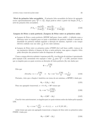 ANTENA PARA COMUNICAÇÕES DSRC 25
Nı́vel do primeiro lobo secundário O primeiro lobo secundário do factor de agregado
ocorre aproximadamente para NΨ
2 ≈ ±3π
2 , daqui pode-se obter a partir da função |FA|n o
nı́vel do primeiro lobo secundário.
|FA|n =
sin(N Ψ
2 )
N sin(Ψ
2 )
=
sin(±3π
2 )
N sin( 3π
2N )
=
1
N sin( 3π
2N )
(2.33)
Largura de Feixe a meia potência /Largura de Feixe entre os primeiros nulos
• Largura de Feixe a meia potência (HPBW half power beam width) - é definida como a
diferença entre os ângulos para os quais a densidade de potência radiada é metade da
densidade de potência radiada segundo a direcção de máximo, equivale a um campo
eléctrico radiado com um valor 1
√
2
do seu valor máximo.
• Largura de Feixe entre os primeiros nulos (FNBW first null beam width)- trata-se de
um parâmetro idêntico à largura de feixe a meia potência, mas agora o ângulo é feito
pelas direcções dos primeiros nulos do diagrama de radiação.
Como o campo eléctrico radiado é expresso pelo FA, e na direcção de máximo é aproximado
pela equação 2.22, assumindo esta equação o valor 1
√
2
para NΨ
2 = ±1.391, portanto temos
que os ângulos para as quais ocorrem as direcções de meia potência (θh) são dados por:
Ψ = ±
2.782
N
Pelo que
βd cos θh + α = ±
2.782
N
⇒ θh = cos−1
[(±
2.782
N
− α)
λ
2πd
] (2.34)
Portanto, visto que a função é simétrica em torno do seu máximo, a HPBW é dada por:
Θh = 2 ||θm| − |θh|| (2.35)
Para um agregado transversal, α = 0 e θm = 90o temos que
θh = cos−1
(±
2.782λ
2πdN
) (2.36)
Θh = 2 |90o
− |θh|| (2.37)
Com foi visto anteriormente, os ângulos para os quais existem nulos são dados pela equação
2.30,
θn = ± cos−1
(
nλ
Nd
) n = 0, 1, 2, ...e n 6= N, 2N, 3N, ..
então temos que para um agregado transversal, a largura de feixe entre os primeiros nulos
FNBW é dada por:
Θh = 2 |90o
− |θn|| (2.38)
 