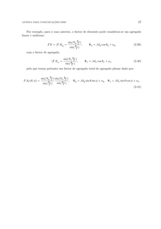 ANTENA PARA COMUNICAÇÕES DSRC 27
Por exemplo, para o caso anterior, o factor de elemento pode considerar-se um agregado
linear e uniforme:
FE = |FA|y =
sin(Ny
Ψy
2 )
sin(
Ψy
2 )
, Ψy = βdy cos θy + αy (2.39)
com o factor de agregado,
|FA|x =
sin(Nx
Ψx
2 )
sin(Ψx
2 )
, Ψx = βdx cos θx + αx (2.40)
pelo que temos portanto um factor de agregado total do agregado planar dado por:
FAT (θ, φ) =
sin(Ny
Ψy
2 )
sin(
Ψy
2 )
sin(Nx
Ψx
2 )
sin(Ψx
2 )
, Ψy = βdy sin θ sin φ + αy Ψx = βdx sin θ cos φ + αx
(2.41)
 