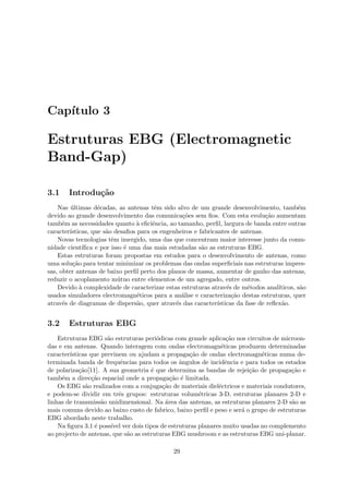 Capı́tulo 3
Estruturas EBG (Electromagnetic
Band-Gap)
3.1 Introdução
Nas últimas décadas, as antenas têm sido alvo de um grande desenvolvimento, também
devido ao grande desenvolvimento das comunicações sem fios. Com esta evolução aumentam
também as necessidades quanto à eficiência, ao tamanho, perfil, largura de banda entre outras
caracterı́sticas, que são desafios para os engenheiros e fabricantes de antenas.
Novas tecnologias têm imergido, uma das que concentram maior interesse junto da comu-
nidade cientı́fica e por isso é uma das mais estudadas são as estruturas EBG.
Estas estruturas foram propostas em estudos para o desenvolvimento de antenas, como
uma solução para tentar minimizar os problemas das ondas superficiais nas estruturas impres-
sas, obter antenas de baixo perfil perto dos planos de massa, aumentar de ganho das antenas,
reduzir o acoplamento mútuo entre elementos de um agregado, entre outros.
Devido à complexidade de caracterizar estas estruturas através de métodos analı́ticos, são
usados simuladores electromagnéticos para a análise e caracterização destas estruturas, quer
através de diagramas de dispersão, quer através das caracterı́sticas da fase de reflexão.
3.2 Estruturas EBG
Estruturas EBG são estruturas periódicas com grande aplicação nos circuitos de microon-
das e em antenas. Quando interagem com ondas electromagnéticas produzem determinadas
caracterı́sticas que previnem ou ajudam a propagação de ondas electromagnéticas numa de-
terminada banda de frequências para todos os ângulos de incidência e para todos os estados
de polarização[11]. A sua geometria é que determina as bandas de rejeição de propagação e
também a direcção espacial onde a propagação é limitada.
Os EBG são realizados com a conjugação de materiais dieléctricos e materiais condutores,
e podem-se dividir em três grupos: estruturas volumétricas 3-D, estruturas planares 2-D e
linhas de transmissão unidimensional. Na área das antenas, as estruturas planares 2-D são as
mais comuns devido ao baixo custo de fabrico, baixo perfil e peso e será o grupo de estruturas
EBG abordado neste trabalho.
Na figura 3.1 é possı́vel ver dois tipos de estruturas planares muito usadas no complemento
ao projecto de antenas, que são as estruturas EBG mushroom e as estruturas EBG uni-planar.
29
 