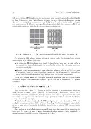 30 ANTENA PARA COMUNICAÇÕES DSRC
[12] As estruturas EBG mushroom são basicamente uma patch de material condutor ligado
ao plano de massa por uma via condutora, enquanto que as estruturas uni-planar não contêm
vias sendo apenas patchs isoladas sobre um dieléctrico, obtendo-se assim maior vantagem
com o menor custo de fabrico e a compatibilidade para introduzir directamente os EBGs no
circuito microondas ou em redor da estrutura impressa da antena.
Figura 3.1: Estruturas EBG 2-D : a) estrutura mushroom b) estrutura uni-planar [11]
As estruturas EBG planas quando interagem com as ondas electromagnéticas exibem
determinadas propriedades, tais como,
• As estruturas EBG produzem uma banda de frequências (band gap) na qual proı́be a
propagação de ondas electromagnéticas nessa banda, no caso das estruturas impressas
as ondas superficiais .
• Quando a onda electromagnética é uma onda plana, a fase da reflexão do EBG varia com
a frequência, contudo a uma determinada frequência a fase de reflexão é 0o, parecendo-se
então com um condutor perfeito, uma vez que estes não existem na natureza.
Estas propriedades podem ser estudadas através de simulação e caracterizadas grafica-
mente com a ajuda de diagramas de dispersão e gráficos da fase de reflexão do EBG respec-
tivamente.
3.3 Análise de uma estrutura EBG
Para analisar uma célula EBG elementar, existem métodos na literatura que o permitem
fazer, tal como o FDTD (Finite Difference Time Domain)[11]. No entanto à medida que o
número de células vai crescendo na formação de uma rede EBG, a capacidade de simulação
necessária cresce exponencialmente quer em tempo quer em memória, e o modelo FDTD não
se torna eficiente na simulação.
A solução usada no estudo de redes de EBG passa por estudar uma única célula EBG com
condições fronteira periódicas, PBCs (Periodic Boundary Condition) mantendo o método de
estudo de uma única célula, assim desta forma o estudo das estruturas EBG tornam-se mais
eficientes.
Para analisar as propriedades de propagação de uma onda electromagnética, um parâmetro
importante é o número de onda k. Numa situação onde não existem perdas na propagação, o
número de onda é igual à constante de propagação β (k=β).
 