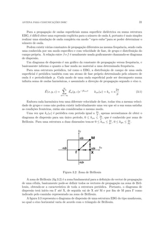 ANTENA PARA COMUNICAÇÕES DSRC 31
Para a propagação de ondas superficiais numa superfı́cie dieléctrica ou numa estrutura
EBG, é difı́cil obter uma expressão explı́cita para o número de onda k, portanto é mais simples
realizar uma simulação de onda completa em modo ”eigen-value”para se poder determinar o
número de onda.
Podem existir várias constantes de propagação diferentes na mesma frequência, sendo cada
uma conhecida por um modo especı́fico e com velocidade de fase, de grupo e distribuição do
campo própria. A relação entre β e f é usualmente usada graficamente chamando-se diagrama
de dispersão.
Um diagrama de dispersão é um gráfico da constante de propagação versus frequência, e
basicamente informa o quanto a fase muda no material a uma determinada frequência.
Para uma estrutura periódica, tal como o EBG, a distribuição de campo de uma onda
superficial é periódica também com um atraso de fase próprio determinado pelo número de
onda k e periodicidade p. Cada modo de uma onda superficial pode ser decomposto numa
infinita soma de ondas harmónicas, e assumindo a direcção de propagação segundo o eixo x.
~
E(x, y, z) =
∞
X
n=−∞
~
En(y, z)e−jkxnx
kxn(ω) = kω + n
2π
p
(3.1)
Embora cada harmónica tem uma diferente velocidade de fase, todas têm a mesma veloci-
dade de grupo e como não podem existir individualmente uma vez que só a sua soma satisfaz
as condições fronteiras, então são consideradas o mesmo modo.
Uma vez que kx(ω) é periódica com perı́odo igual a 2π
p , apenas necessitamos de obter o
diagrama de dispersão para um único perı́odo, 0 ≤ kxn ≤ 2π
p , que é conhecido por zona de
Brillouin. Para uma estrutura a duas dimensões tem-se 0 ≤ kxn ≤ 2π
px
, 0 ≤ kyn ≤ 2π
py
.
Figura 3.2: Zona de Brillouin
A zona de Brillouin (fig 3.2) é a zona fundamental para a definição do vector de propagação
de uma célula, basicamente pode-se definir todos os vectores de propagação na zona de Bril-
louin, obtendo-se a caracterı́stica de toda a estrutura periódica. Portanto, o diagrama de
dispersão terá inı́cio em Γ até X, de seguida vai de X até M e por fim de M para Γ como
indicado pelo caminho representado na zona de Brillouin.
A figura 3.3 representa o diagrama de dispersão de uma estrutura EBG do tipo mushroom,
no qual o eixo horizontal varia de acordo com o triângulo de Brillouin.
 
