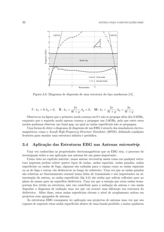 32 ANTENA PARA COMUNICAÇÕES DSRC
Figura 3.3: Diagrama de dispersão de uma estrutura do tipo mushroom [11]
Γ : kx = 0, ky = 0, X : kx =
2π
W + g
, ky = 0, M : kx =
2π
W + g
, ky =
2π
W + g
,
Observa-se na figura que o primeiro modo começa em 0 e não se propaga além dos 3.5GHz,
enquanto que o segundo modo apenas começa a propagar nos 5.9GHz, pelo que entre estes
modos podemos observar um band gap, na qual as ondas superficiais não se propagam.
Uma forma de obter o diagrama de dispersão de um EBG é através dos simuladores electro-
magnéticos, como o Ansoft High-Frequency Structure Simulator (HFSS), definindo condições
fronteira para simular uma estrutura infinita e periódica.
3.4 Aplicação das Estruturas EBG nas Antenas microstrip
Uma vez conhecidas as propriedades electromagnéticas que os EBG têm, o processo de
investigação sobre a sua aplicação nas antenas foi um passo importante.
Como visto no capı́tulo anterior, numa antena microstrip assim como em qualquer estru-
tura impressa podem existir quatro tipos de ondas, ondas espaciais, ondas guiadas, ondas
superficiais ou ondas de fuga, algumas são radiadas para o espaço como as ondas espaciais
ou as de fuga e outras vão deslocar-se ao longo do substrato. Uma vez que as ondas guiadas
são relativas ao funcionamento normal numa linha de transmissão e são importantes na al-
imentação da antena, as ondas superficiais (fig 3.4) são ondas que sofrem reflexões quer no
plano de massa quer na superfı́cie dieléctrica. Uma vez que a energia que estas ondas trans-
portam fica retida na estrutura, não vão contribuir para a radiação da antena e vão ainda
degradar o diagrama de radiação uma vez que vai ocorrer uma difracção nos extremos do
dieléctrico. Além disso, estas ondas superficiais elevam o nı́vel de acoplamento mútuo em
projectos com agregados de antenas.
As estruturas EBG conseguem ter aplicação nos projectos de antenas uma vez que são
capazes de suprimir estas ondas superficiais dentro de uma banda proibida, e assim ajudarem
 