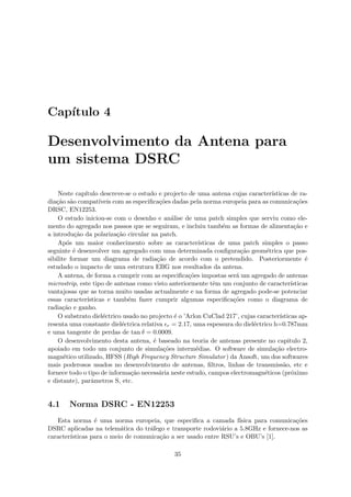 Capı́tulo 4
Desenvolvimento da Antena para
um sistema DSRC
Neste capı́tulo descreve-se o estudo e projecto de uma antena cujas caracterı́sticas de ra-
diação são compatı́veis com as especificações dadas pela norma europeia para as comunicações
DRSC, EN12253.
O estudo iniciou-se com o desenho e análise de uma patch simples que serviu como ele-
mento do agregado nos passos que se seguiram, e incluiu também as formas de alimentação e
a introdução da polarização circular na patch.
Após um maior conhecimento sobre as caracterı́sticas de uma patch simples o passo
seguinte é desenvolver um agregado com uma determinada configuração geométrica que pos-
sibilite formar um diagrama de radiação de acordo com o pretendido. Posteriormente é
estudado o impacto de uma estrutura EBG nos resultados da antena.
A antena, de forma a cumprir com as especificações impostas será um agregado de antenas
microstrip, este tipo de antenas como visto anteriormente têm um conjunto de caracterı́sticas
vantajosas que as torna muito usadas actualmente e na forma de agregado pode-se potenciar
essas caracterı́sticas e também fazer cumprir algumas especificações como o diagrama de
radiação e ganho.
O substrato dieléctrico usado no projecto é o ’Arlon CuClad 217’, cujas caracterı́sticas ap-
resenta uma constante dieléctrica relativa r = 2.17, uma espessura do dieléctrico h=0.787mm
e uma tangente de perdas de tan δ = 0.0009.
O desenvolvimento desta antena, é baseado na teoria de antenas presente no capitulo 2,
apoiado em todo um conjunto de simulações intermédias. O software de simulação electro-
magnético utilizado, HFSS (High Frequency Structure Simulator) da Ansoft, um dos softwares
mais poderosos usados no desenvolvimento de antenas, filtros, linhas de transmissão, etc e
fornece todo o tipo de informação necessária neste estudo, campos electromagnéticos (próximo
e distante), parâmetros S, etc.
4.1 Norma DSRC - EN12253
Esta norma é uma norma europeia, que especifica a camada fı́sica para comunicações
DSRC aplicadas na telemática do tráfego e transporte rodoviário a 5.8GHz e fornece-nos as
caracterı́sticas para o meio de comunicação a ser usado entre RSU’s e OBU’s [1].
35
 