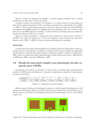 ANTENA PARA COMUNICAÇÕES DSRC 37
Quanto à forma do diagrama de radiação, a norma impõem restrições quer no plano
horizontal quer num plano vertical da antena.
No plano vertical, como podemos ver na figura 4.1, a antena deverá ter uma largura de
feixe de lobo principal próxima dos 70o , por forma a permitir que a comunicação entre o RSU
e o OBU se inicie o mais longe possı́vel, sem com isso violar os termos da norma EN12253
que impõem uma PIRE máxima de +33dBm numa zona limitada a 70o com a vertical e fora
dessa zona uma PIRE máxima de 18dBm. A antena deverá ser colocada um pouco inclinada,
fazendo um ângulo de 35o com a vertical.
Quanto ao plano horizontal, a largura do lobo principal da antena deverá rondar os
20o/30o, visto haver um limite que é a faixa de rodagem, e não se deseja que haja inter-
ferência entre o RSU e o OBU de outros veı́culos posicionados na vizinhança.
Polarização
A polarização das ondas electromagnéticas da antena deverá ser polarização circular es-
querda quer em downlink quer em uplink, no entanto deverá ter uma rejeição da polarização
circular direita na direcção da antena superior a 15dB para o RSU e superior a 10 dB para o
OBU, deverá ter ainda uma rejeição da polarização circular direita numa zona a -3dB superior
a 10dB para o RSU e superior a 6dB para o OBU.
4.2 Estudo de uma patch simples com polarização circular es-
querda para 5.8GHz
Inicialmente, procedeu-se ao projecto de uma antena microstrip para uma frequência
central de 5.8GHz, para tal utilizou-se o conjunto de expressões do capı́tulo 2, relativamente
às antenas microstrip.
frequência r reff W L ∆ L Zin y0
5.8GHz 2.17 2.069 20.5mm 17.1mm 0.415mm 151Ω 5.2mm
Tabela 4.1: Parâmetros da patch simples
Relativamente às formas de alimentação, iniciou-se o estudo usando alimentação por cabo
coaxial, por alimentação directa aos 50 Ω através de uma reentrância a uma distância y0 da
face da antena e por linha de transmissão através de um transformador de λ/4 e como indica
a figura 4.2.
Figura 4.2: Patchs alimentadas por a) cabo coaxial b) reentrância c) linha de transmissão
 