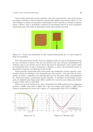 ANTENA PARA COMUNICAÇÕES DSRC 39
Para se obter polarização circular esquerda, como visto anteriormente, entre outras formas
uma delas é cortando os cantos da patch na mesma linha obliqua como mostra a figura 4.5. No
caso da figura os cantos correspondem à polarização circular esquerda, no entanto os opostos
seriam à direita. Aqui a quantidade a eliminar foi aproximada através de várias simulações
optimizando para uma razão de polarização (axial ratio) próxima do ideal.
Figura 4.5: Patchs com polarização circular esquerda alimentadas por: a) cabo coaxial b)
linha de transmissão
Para obter polarização circular, deixou-se também de lado um tipo de alimentação através
de uma reentrância na patch, visto que não ficarmos com uma estrutura quadrangular tão
uniforme como as que ficamos com os outros dois tipos de alimentação (cabo coaxial e linha
de transmissão),uma vez que a reentrância ia deformar a antena não permitindo excitar os
dois modos ortogonais com diferença de fase de 90o.
Foram portanto projectadas então duas patchs com polarização circular esquerda e opti-
mizadas através de simulação, uma alimentada por cabo coaxial, e outra por linha de trans-
missão, de forma a cumprirem com especificações que até este ponto exigia, nomeadamente
S11, frequência central e polarização circular esquerda. A qualidade da polarização circular
pode ser analisada pela relação axial (AR) e considera-se como boa uma relação axial inferior
ou igual a 3dB, sendo no ideal 0dB.
Pode-se ver que em termos de S11, para a frequência de 5.8GHz ambas têm boa adaptação
(inferior a -20dB) como indica a figura 4.6, e uma boa relação axial (inferior a 3dB) numa
banda de polarização de acordo com a figura 4.7, compreendida entre [5.77 e 5.82]GHz.
Figura 4.6: S11 Figura 4.7: Relação Axial
 