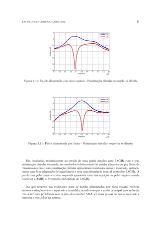 ANTENA PARA COMUNICAÇÕES DSRC 41
Figura 4.10: Patch alimentada por cabo coaxial - Polarização circular esquerda vs direita
Figura 4.11: Patch alimentada por linha - Polarização circular esquerda vs direita
Em conclusão, relativamente ao estudo de uma patch simples para 5.8GHz com e sem
polarização circular esquerda, os resultados relativamente às patchs alimentadas por linha de
transmissão com e sem polarização circular apresentam resultados como o esperado, apresen-
tando uma boa adaptação de impedância e com uma frequência central perto dos 5.8GHz. A
patch com polarização circular esquerda apresenta uma boa rejeição da polarização cruzada
(superior a 20dB) à frequência pretendida de 5.8GHz.
No que respeita aos resultados para as patchs alimentadas por cabo coaxial existem
maiores variações entre o esperado e o medido, acredita-se que a razão principal para o desvio
tem a ver com problemas com o pino do conector SMA ser mais grosso do que o esperado e
também a sua solda na antena.
 