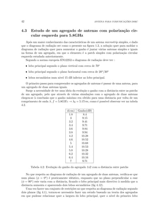 42 ANTENA PARA COMUNICAÇÕES DSRC
4.3 Estudo de um agregado de antenas com polarização cir-
cular esquerda para 5.8GHz
Após um maior conhecimento das caracterı́sticas de um antena microstrip simples, e dado
que o diagrama de radiação ser como o presente na figura 1.2, a solução quer para moldar o
diagrama de radiação quer para aumentar o ganho é juntar várias antenas simples e iguais
na forma de um agregado, em que o elemento é a patch simples com polarização circular
esquerda estudada anteriormente.
Segundo a norma europeia EN12253 o diagrama de radiação deve ter :
• lobo principal segundo o plano vertical com cerca de 70o
• lobo principal segundo o plano horizontal com cerca de 20o/30o
• lobos secundários num nı́vel 15 dB inferior ao lobo principal.
O primeiro passo para compreender os agregados de antenas é passar de uma antena, para
um agregado de duas antenas iguais.
Surge a necessidade de ter uma ideia da evolução o ganho com a distância entre as patchs
de um agregado, pelo que através de várias simulações com o agregado de duas antenas
chegou-se à conclusão que o ganho máximo era obtido para uma distância por volta de um
comprimento de onda λ, f = 5.8GHz → λ0 = 5.17cm, como é possı́vel observar ver na tabela
4.2.
d(cm) Ganho(dB)
1.8 8.4
3 9.15
3.2 9.41
3.4 9.71
3.6 9.84
3.8 9.94
4.2 10.28
4.6 10.52
5 10.68
5.4 10.53
5.8 10.28
6.2 10.32
6.4 10.16
7 9.71
Tabela 4.2: Evolução do ganho do agregado 1x2 com a distância entre patchs
No que respeita ao diagrama de radiação de um agregado de duas antenas, verifica-se que
num plano (φ = 0o) é praticamente idêntico, enquanto que no plano perpendicular a esse
(φ = 90o) este varia com a distância, ficando o lobo principal mais directivo à medida que a
distância aumenta e aparecendo dois lobos secundários (fig 4.12).
Uma vez haver um conjunto de restrições no que respeita ao diagrama de radiação segundo
dois planos (fig 4.1), tornou-se necessário fazer um estudo baseado na teoria dos agregados
em que pudesse relacionar quer a largura do lobo principal, quer o nı́vel do primeiro lobo
 