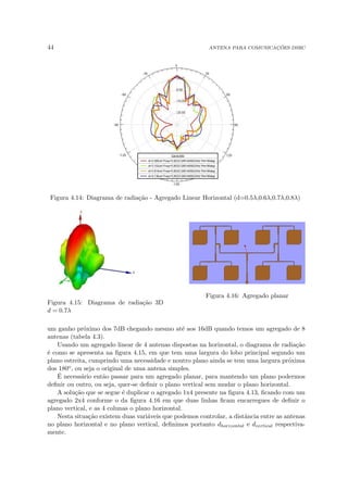 44 ANTENA PARA COMUNICAÇÕES DSRC
Figura 4.14: Diagrama de radiação - Agregado Linear Horizontal (d=0.5λ,0.6λ,0.7λ,0.8λ)
Figura 4.15: Diagrama de radiação 3D
d = 0.7λ
Figura 4.16: Agregado planar
um ganho próximo dos 7dB chegando mesmo até aos 16dB quando temos um agregado de 8
antenas (tabela 4.3).
Usando um agregado linear de 4 antenas dispostas na horizontal, o diagrama de radiação
é como se apresenta na figura 4.15, em que tem uma largura do lobo principal segundo um
plano estreita, cumprindo uma necessidade e noutro plano ainda se tem uma largura próxima
dos 180o, ou seja o original de uma antena simples.
É necessário então passar para um agregado planar, para mantendo um plano podermos
definir ou outro, ou seja, quer-se definir o plano vertical sem mudar o plano horizontal.
A solução que se segue é duplicar o agregado 1x4 presente na figura 4.13, ficando com um
agregado 2x4 conforme o da figura 4.16 em que duas linhas ficam encarregues de definir o
plano vertical, e as 4 colunas o plano horizontal.
Nesta situação existem duas variáveis que podemos controlar, a distância entre as antenas
no plano horizontal e no plano vertical, definimos portanto dhorizontal e dvertical respectiva-
mente.
 