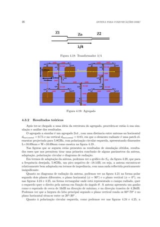 46 ANTENA PARA COMUNICAÇÕES DSRC
Figura 4.18: Transformador λ/4
Figura 4.19: Agregado
4.3.2 Resultados teóricos
Após ter-se chegado a uma ideia da estrutura do agregado, procedeu-se então à sua sim-
ulação e análise dos resultados.
O agregado a simular é um agregado 2x4 , com uma distância entre antenas na horizontal
dhorizontal = 0.7λ e na vertical dhorizontal = 0.8λ, em que o elemento radiante é uma patch el-
ementar projectada para 5.8GHz, com polarização circular esquerda, apresentando dimensões
L=16.69mm e W=16.69mm como mostra na figura 4.19 .
Nas figuras que se seguem estão presentes os resultados de simulação obtidos, resulta-
dos esses que nos permitem tirar uma primeira conclusão de alguns parâmetros da antena,
adaptação, polarização circular e diagrama de radiação.
Em termos de adaptação da antena, podemos ver o gráfico do S11 da figura 4.20, que para
a frequência desejada, 5.8GHz, um pico negativo de -18.1dB, ou seja, a antena encontra-se
relativamente bem adaptada em termos de impedância, com uma onda reflectida praticamente
insignificante.
Quanto ao diagrama de radiação da antena, podemos ver na figura 4.21 na forma polar
segundo dois planos diferentes, o plano horizontal (φ = 90o) e o plano vertical (φ = 0o), ou
nas figuras 4.24 e 4.25, na forma rectangular onde está representado o campo radiado, quer
o esquerdo quer o direito pela antena em função do ângulo θ. A antena apresenta um ganho
como o esperado de cerca de 16dB na direcção de máximo, e na direcção traseira de 4.26dB.
Podemos ver que a largura do lobo principal segundo o plano vertical ronda os 60o-70o e no
plano horizontal situa-se entre os 20o-30o .
Quanto à polarização circular esquerda, como podemos ver nas figuras 4.24 e 4.25, a
 