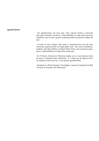 agradecimentos
Um agradecimento aos meus pais, irmã, restante famı́lia e namorada
pelo apoio prestado, paciência e disponibilidade ao longo deste percurso
académico, que só com a grande cooperação deles me permitiu chegar até
aqui.
A todos os meus colegas, pelo apoio e companheirismo que tão bons
momentos proporcionaram ao longo destes anos. Aos meus orientadores,
professor João Nuno Matos e professor Pedro Pinho, pela incansável ajuda,
apoio e disponibilidade ao longo desta dissertação.
Ao IT-Aveiro, Instituto de Telecomunicações, por os mais diversos meios
de apoio à realização desta dissertação. E a todos que de alguma forma
me ajudaram neste percurso, o meu grande agradecimento.
Agradece-se à Brisa Inovação e Tecnologia o suporte de projectos de I&D
nos quais se enquadra esta dissertação.
 