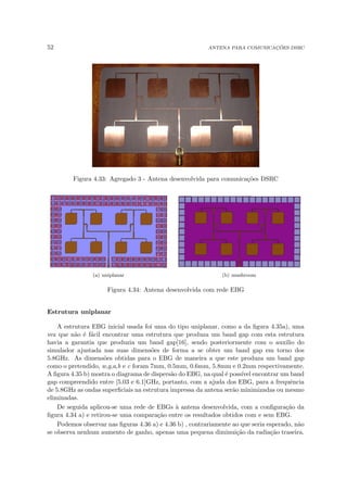 52 ANTENA PARA COMUNICAÇÕES DSRC
Figura 4.33: Agregado 3 - Antena desenvolvida para comunicações DSRC
(a) uniplanar (b) mushroom
Figura 4.34: Antena desenvolvida com rede EBG
Estrutura uniplanar
A estrutura EBG inicial usada foi uma do tipo uniplanar, como a da figura 4.35a), uma
vez que não é fácil encontrar uma estrutura que produza um band gap com esta estrutura
havia a garantia que produzia um band gap[16], sendo posteriormente com o auxilio do
simulador ajustada nas suas dimensões de forma a se obter um band gap em torno dos
5.8GHz. As dimensões obtidas para o EBG de maneira a que este produza um band gap
como o pretendido, w,g,a,b e c foram 7mm, 0.5mm, 0.6mm, 5.8mm e 0.2mm respectivamente.
A figura 4.35 b) mostra o diagrama de dispersão do EBG, na qual é possı́vel encontrar um band
gap compreendido entre [5.03 e 6.1]GHz, portanto, com a ajuda dos EBG, para a frequência
de 5.8GHz as ondas superficiais na estrutura impressa da antena serão minimizadas ou mesmo
eliminadas.
De seguida aplicou-se uma rede de EBGs à antena desenvolvida, com a configuração da
figura 4.34 a) e retirou-se uma comparação entre os resultados obtidos com e sem EBG.
Podemos observar nas figuras 4.36 a) e 4.36 b) , contrariamente ao que seria esperado, não
se observa nenhum aumento de ganho, apenas uma pequena diminuição da radiação traseira.
 