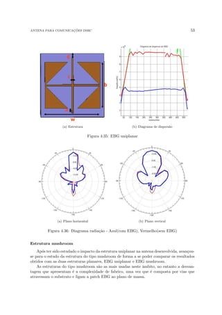 ANTENA PARA COMUNICAÇÕES DSRC 53
(a) Estrutura (b) Diagrama de dispersão
Figura 4.35: EBG uniplanar
(a) Plano horizontal (b) Plano vertical
Figura 4.36: Diagrama radiação - Azul(com EBG), Vermelho(sem EBG)
Estrutura mushroom
Após ter sido estudado o impacto da estrutura uniplanar na antena desenvolvida, avançou-
se para o estudo da estrutura do tipo mushroom de forma a se poder comparar os resultados
obtidos com as duas estruturas planares, EBG uniplanar e EBG mushroom.
As estruturas do tipo mushroom são as mais usadas neste âmbito, no entanto a desvan-
tagem que apresentam é a complexidade de fabrico, uma vez que é composta por vias que
atravessam o substrato e ligam a patch EBG ao plano de massa.
 