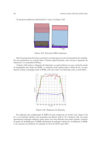54 ANTENA PARA COMUNICAÇÕES DSRC
A estrutura mushroom desenvolvida é como a da figura 4.37.
Figura 4.37: Estrutura EBG mushroom
Esta foi projectada de forma a produzir um band gap em torno da frequência de trabalho.
Os seus parâmetros we g foram 8mm e 0.5mm respectivamente, uma vez que a espessura do
substrato h se mantinha 0.787mm.
A figura 4.38 mostra o diagrama de dispersão, no qual podemos ver que o primeiro modo
de propagação não chega aos 5GHz, e o segundo modo apenas passa a linha da luz, ou seja,
apenas começa a propagar após os 6GHz, pelo que existe um band gap como o pretendido.
Figura 4.38: Diagrama de dispersão
Foi aplicada uma configuração de EBGs do tipo mushroom de acordo com a figura 4.34
b), e os resultados obtidos, são mostrados nas figuras 4.39 a), b) e tambem 4.40, nos quais
apresentam resultados melhores ainda assim com uma diferença não muito notada: aumento
de ganho de 16.86dB para 17.09dB; diminuição da radiação traseira de -8.14dB para -8.29dB,
e um aumento da eficiência de radiação de cerca de 94,5% para 95%.
 