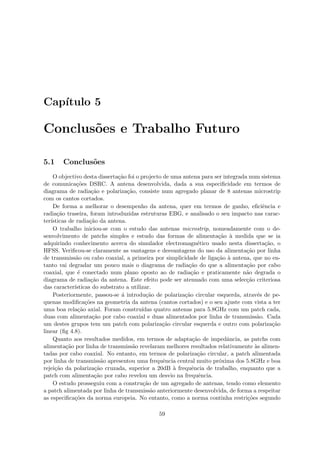 Capı́tulo 5
Conclusões e Trabalho Futuro
5.1 Conclusões
O objectivo desta dissertação foi o projecto de uma antena para ser integrada num sistema
de comunicações DSRC. A antena desenvolvida, dada a sua especificidade em termos de
diagrama de radiação e polarização, consiste num agregado planar de 8 antenas microstrip
com os cantos cortados.
De forma a melhorar o desempenho da antena, quer em termos de ganho, eficiência e
radiação traseira, foram introduzidas estruturas EBG, e analisado o seu impacto nas carac-
terı́sticas de radiação da antena.
O trabalho iniciou-se com o estudo das antenas microstrip, nomeadamente com o de-
senvolvimento de patchs simples e estudo das formas de alimentação à medida que se ia
adquirindo conhecimento acerca do simulador electromagnético usado nesta dissertação, o
HFSS. Verificou-se claramente as vantagens e desvantagens do uso da alimentação por linha
de transmissão ou cabo coaxial, a primeira por simplicidade de ligação à antena, que no en-
tanto vai degradar um pouco mais o diagrama de radiação do que a alimentação por cabo
coaxial, que é conectado num plano oposto ao de radiação e praticamente não degrada o
diagrama de radiação da antena. Este efeito pode ser atenuado com uma selecção criteriosa
das caracterı́sticas do substrato a utilizar.
Posteriormente, passou-se á introdução de polarização circular esquerda, através de pe-
quenas modificações na geometria da antena (cantos cortados) e o seu ajuste com vista a ter
uma boa relação axial. Foram construı́das quatro antenas para 5.8GHz com um patch cada,
duas com alimentação por cabo coaxial e duas alimentados por linha de transmissão. Cada
um destes grupos tem um patch com polarização circular esquerda e outro com polarização
linear (fig 4.8).
Quanto aos resultados medidos, em termos de adaptação de impedância, as patchs com
alimentação por linha de transmissão revelaram melhores resultados relativamente às alimen-
tadas por cabo coaxial. No entanto, em termos de polarização circular, a patch alimentada
por linha de transmissão apresentou uma frequência central muito próxima dos 5.8GHz e boa
rejeição da polarização cruzada, superior a 20dB à frequência de trabalho, enquanto que a
patch com alimentação por cabo revelou um desvio na frequência.
O estudo prosseguiu com a construção de um agregado de antenas, tendo como elemento
a patch alimentada por linha de transmissão anteriormente desenvolvida, de forma a respeitar
as especificações da norma europeia. No entanto, como a norma continha restrições segundo
59
 