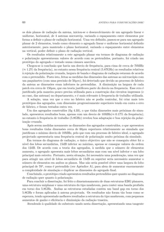 60 ANTENA PARA COMUNICAÇÕES DSRC
os dois planos de radiação da antena, iniciou-se o desenvolvimento de um agregado linear e
uniforme, horizontal, de 4 antenas microstrip, variando o espaçamento entre elementos por
forma a definir o plano de radiação horizontal. Uma vez definido, passou-se para um agregado
planar de 2 elementos, tendo como elemento o agregado linear e uniforme horizontal definido
anteriormente, para mantendo o plano horizontal, variando o espaçamento entre elementos
na vertical, poder definir o plano de radiação vertical.
Os resultados relativamente a este agregado planar em termos de diagrama de radiação
e polarização apresentavam valores de acordo com os pretendidos, portanto, foi criado um
protótipo do agregado e testado numa câmara anecóica.
Chegou-se à conclusão que havia um desvio de frequência, para cima de cerca de 70MHz
(≈ 1.2% da frequência), no entanto nessa frequência central (5.87GHz) os resultados relativos
à rejeição da polarização cruzada, largura de banda e diagrama de radiação estavam de acordo
com o pretendido. Posto isto, feitas as medidas das dimensões das antenas ao microscópio com
um paquı́metro (com uma precisão de 50µm), foi detectado que devido ao processo de fabrico
da antena as dimensões eram inferiores às pretendidas. A diminuição na largura de cada
patch era cerca de 150µm, que em teoria justificava parte do desvio na frequencia. Esse erro é
justificado pela maneira pouco precisa utilizada para a construção dos circuitos impressos (e
no caso, das antenas) no departamento, e é mais relevante à frequencia de trabalho utilizada.
A solução, uma vez que o erro no fabrico não se podia controlar, foi criar mais três
protótipos dos agregados, com dimensões progressivamente superiores tendo em conta o erro
de fabrico, e foram testados outra vez.
Um dos agregados construı́dos (fig 4.33), o que tinha dimensões mais próximas do simu-
lado, apresentou resultados bons, apenas com um desvio de 10MHz(≈ 0.17% da frequência);
no entanto à frequência de trabalho (5.8GHz) revelou boa adaptação e boa rejeição da polar-
ização cruzada.
Após serem medidas novamente as dimensões dos agregados construı́dos, o que apresentou
bons resultados tinha dimensões cerca de 60µm superiores relativamente ao simulado que
justificam o mı́nimo desvio de 10MHz, pelo que com um processo de fabrico ideal, o agregado
projectado apresentaria uma frequência central de polarização muito próxima da simulado.
Em termos do diagrama de radiação, o único objectivo que não se conseguiu obter foi o
nı́vel dos lobos secundários, 15dB inferior ao máximo, apenas se consegue valores da ordem
dos 12dB. De acordo com a teoria dos agregados, à medida que o número de elementos
aumenta, o agregado apresenta mais lobos secundários mas com um nı́vel inferior e um lobo
principal mais estreito. Portanto, nesta situação, foi necessário uma ponderação, uma vez que
para atingir um nı́vel de lobos secundário de 15dB ou superior seria necessário aumentar o
número de elementos em ambos os planos. Mas não seria possı́vel obter uma largura do lobo
principal de 70o, como é pretendido (ver Apêndice A), para alem de aumentar enormemente
a complexidade de simulação e duplicar as dimensões do agregado final.
Concluindo, o protótipo criado apresentou resultados pretendidos quer quanto ao diagrama
de radiação quer quanto à polarização.
Para concluir a dissertação, foi feito o dimensionamento de duas estruturas EBG planares,
uma estrutura uniplanar e uma estrutura do tipo mushroom, para conter uma banda proibida
em torno dos 5.8GHz. Ambas as estruturas estudadas contêm um band gap em torno dos
5.8GHz e foram aplicadas à antena projectada. Os resultados não foram tão bons como se
esperava, tendo apresentado melhores resultados a estrutura do tipo mushroom, com pequenos
aumentos de ganho e eficiência e diminuição da radiação traseira.
Atendendo à qualidade do substrato usado nesta dissertação, apresentando uma tangente
 