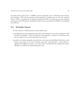 ANTENA PARA COMUNICAÇÕES DSRC 61
de perdas muito baixa (tan δ = 0.0009), quando comparada com os substratos mais comuns,
por exemplo o FR4 em que apresenta uma tangente de perdas cerca de 22 vezes superior
(tan δ = 0.02), o agregado por si apresenta eficiência de 94%, de modo que uma das possiveis
razões para a não obtenção de resultados melhores com a introdução dos EBGs foi a qualidade
do substrato.
5.2 Trabalho futuro
No que respeita a melhoramentos, podem passar pelo:
• aperfeiçoamento dos agregados projectados, nomeadamente com vista a diminuir o nı́vel
de lobos secundários. Uma das técnicas seria aumentar o número de elementos, mas
que se pagaria com um lobo principal mais estreito.
• projecto do mesmo agregado num substrato com maior permitividade dieléctrica e mais
barato, que levava a ter uma estrutura um pouco mais pequena, e mais barata, e
aplicação dos EBGs por forma a se tentar obter caracterı́sticas de radiação da antena,
idênticas ou melhores às apresentadas por esta.
 