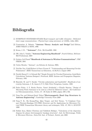 Bibliografia
[1] EUROPEAN STANDARD EN12253 Road transport and traffic telematics - Dedicated
short range communications - Physical layer using microwave at 5.8GHz, Julho 2004.
[2] Constantine A. Balanis, ”Antenna Theory Analysis and Design”,2nd Edition,
JOHN WILEY  SONS, 1996
[3] Kraus, J. D. , ”Antennas”, 2aed., Mc-GrawHill, 1988
[4] DR. John L. Volakis, ”Antenna Engineering Handbook”, Fourth Edition, McGraw-
Hill Professional, 2007
[5] Godara, Lal Chand ”Handbook of Antennas in Wireless Communications”, CRC
PRESS, 2001
[6] Carlos Mendes, ”Antenas”, em Sebenta de Antenas, ISEL
[7] Toh Bee Yen, Cahill Robert  Fusco Vicente F. ”Understanding and Measuring Circular
Polarization”, IEEE Transactions on Education, vol.46,No.3, August 2003
[8] Parekh Sharad V.  Schrank Hal ”Simple Formule for Circular-Polarization Axial-Ratio
Calculations”Antenna Designer’s Notebook, IEEE Antenas and Propagation Magazine,
February, 1991
[9] Haneishi, M. and Y. Suzuki, ”Circular polarization and bandwidth”, Handbook of mi-
crostrip Antennas, J. R. James  P. S. Hall, Peter Peregrinus, London, 1989.
[10] Pedro Pinho, J. F. Rocha Pereira, Nassri Abokhalaf, e Cláudio Martins, ”Design of
Microstrip Patch Antennas to be used as a Feed for Dielectric Lenses”, 4th Conference
on Telecommunications, Aveiro, 18 - 20 Junho de 2003, página 499 a 502.
[11] Yang Fan and Rahmat-Samii Yahya,”Electromagnetic Band Gap Structures in
Antenna Engineering”, Cambridge University Press 2009
[12] Yang F. R., Ma Kuang-Ping, Qian Yongxi, and Itoh Tatsuo, ”A Uniplanar Com-
pact Photonic-Bandgap (UC-PBG) Structure and Its Applications for Microwave Cir-
cuits”IEEE Transactions Microwave theory and techniques, VOL. 47, NO. 8, AUGUST
1999
[13] Fallahi Arya, Hafner Christian and Vahldieck Rüdiger, ”Calculation of the dispersion
diagram for planar electromagnetic bandgap structures”, Lab. for Electromagn. Fields
 Microwave Electron., Swiss Fed. Inst. of Technol., Zurich, july 2008
65
 