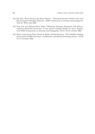 66 ANTENA PARA COMUNICAÇÕES DSRC
[14] Iluz Zeev, Shavit Reuven and Bauer Reuven , ”Microstrip Antenna Phased array with
Electromagnetic Bandgap Substrate”, IEEE transactions on antennas and propagation,
VOL.52, NO.6, June 2004
[15] Yang Fan and Rahmat-Samii Yahya ”Microstrip Antennas Integrated with Electro-
magnetics Band-Gap Structures: A low mutual Coupling Design for Array Applica-
tions”IEEE Transactions on Antennas and Propagation, Vol.51, No.10, October 2003
[16] Shing - Lung Steven Yang, Ahmed A. Kishk, and Kai-Fong Lee, ”The forbidden bandgap
characteristic of EBG structures”, em Microwave and Optical Technology Letters , Vol.50
No.11 November 2008
 