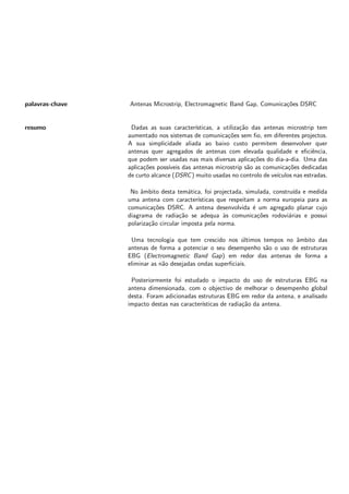 palavras-chave Antenas Microstrip, Electromagnetic Band Gap, Comunicações DSRC
resumo Dadas as suas caracterı́sticas, a utilização das antenas microstrip tem
aumentado nos sistemas de comunicações sem fio, em diferentes projectos.
A sua simplicidade aliada ao baixo custo permitem desenvolver quer
antenas quer agregados de antenas com elevada qualidade e eficiência,
que podem ser usadas nas mais diversas aplicações do dia-a-dia. Uma das
aplicações possı́veis das antenas microstrip são as comunicações dedicadas
de curto alcance (DSRC) muito usadas no controlo de veı́culos nas estradas.
No âmbito desta temática, foi projectada, simulada, construı́da e medida
uma antena com caracterı́sticas que respeitam a norma europeia para as
comunicações DSRC. A antena desenvolvida é um agregado planar cujo
diagrama de radiação se adequa às comunicações rodoviárias e possui
polarização circular imposta pela norma.
Uma tecnologia que tem crescido nos últimos tempos no âmbito das
antenas de forma a potenciar o seu desempenho são o uso de estruturas
EBG (Electromagnetic Band Gap) em redor das antenas de forma a
eliminar as não desejadas ondas superficiais.
Posteriormente foi estudado o impacto do uso de estruturas EBG na
antena dimensionada, com o objectivo de melhorar o desempenho global
desta. Foram adicionadas estruturas EBG em redor da antena, e analisado
impacto destas nas caracterı́sticas de radiação da antena.
 