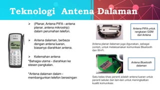 Teknologi Antena Dalaman
 (Planar, Antena PIFA - antena
planar, antena mikrostrip)
dalam perumahan telefon.
 Antena dalaman, berbeza
dengan antena luaran,
biasanya diarahkan antena.
 Kelemahan antena
*Bahagia utama - diarahkan ke
stesen pangkalan.
*Antena dalaman dalam -
membangunkan telefon berasingan
Antena PIFA untuk
rangkaian GSM
dari Antena
Antena planar dalaman juga digunakan, sebagai
contoh, untuk melaksanakan komunikasi Bluetooth
dan Wi-Fi.
Antena Bluetooth
dalaman
Satu kelas khas peranti adalah antena luaran untuk
peranti selular dan lain-lain untuk meningkatkan
kualiti komunikasi.
 