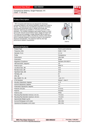 Technical Data Sheet SB4-W60AD
CompactLine Antenna, Single Polarized, 4 ft
5.925 - 7.125 GHzAllinformationcontainedinthepresentdatasheetissubjecttoconfirmationattimeofordering
RFS The Clear Choice ® SB4-W60AD Print Date: 13.06.2012
Please visit us on the internet at http://www.rfsworld.com/ Radio Frequency Systems
Product Description
RFS CompactLine® Antennas are designed for short-haul
microwave systems in all common frequency ranges from 6 GHz to
60 GHz. The antennas are cost-effective products for microwave
point-to-point transmission links in cellular and private user
networks. Antennas are available in 1 ft (0.3m) up to 6 ft (1.8m)
diameters. The modified cassegrain feed system results in a short
shroud with reduced environmental impact, weight and tower load.
The antennas are available in single polarised (SB) as well as in
dual polarised versions (SBX). All antennas include a solid radome
which is specially shaped to minimise its impact on the antenna’s
electrical characteristics. The antennas meet the ultra high
performance radiation characteristic.
Antenna
Technical Features
Product Type Point to point antennas
Frequency, GHz 5.925 - 7.125
Diameter, ft (m) 4 (1.2)
Profile CompactLine
Performance Ultra High
Polarization Single
Regulatory Compliance Standard, EN 302217
3dB beamwidth, (degrees) 2.8
Antenna Input PDR 70
Low Band Gain, dBi 34.5
Mid Band Gain, dBi 34.8
High Band Gain, dBi 35.5
F/B Ratio, dB 61
XPD, dB 30
Max VSWR / R L, dB 1.30 / 17.7
ETSI Standard Range 1, class 3
Elevation Adjustment, degrees ± 15
Azimuth Adjustment, degrees ± 5
Polarization Adjustment, degrees ± 5
Pressure, bar (psi) 0.3 (4.3)
Radome Included
Antenna color White
Mounting Pipe Diameter minimum, mm (in) 114 (4.5)
Mounting Pipe Diameter maximum, mm (in) 114 (4.5)
Approximate Weight, kg (lb) 35 (77)
Survival Windspeed, km/h (mph) 200 (125)
Operational Windspeed, km/h (mph) 200 (125)
 