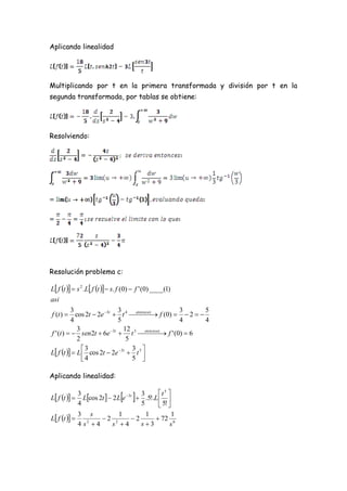 Aplicando linealidad




Multiplicando por t en la primera transformada y división por t en la
segunda transformada, por tablas se obtiene:




Resolviendo:




Resolución problema c:

L f t   s 2 .L f t   s. f (0)  f ' (0) ____(1)
asi
          3                 3                    3        5
f (t )  cos 2t  2e 3t  t 4 entonces f (0)   2  
                                      
          4                 5                    4        4
             3                 12 3 entonces
f ' (t )   sen2t  6e 3t  t    f ' (0)  6
                                          
             2                  5
               3                 3 
L f t   L  cos 2t  2e 3t  t 5 
               4                 5 

Aplicando linealidad:

                                                t 5 
L f t  
               3
                                  
                 Lcos 2t   2 L e 3t  .5!.L  
                                         3
               4                         5       5! 
L f t  
               3 s         1     1       1
                      2 2   2      72 6
               4 s 4
                  2
                        s 4    s3     s
 