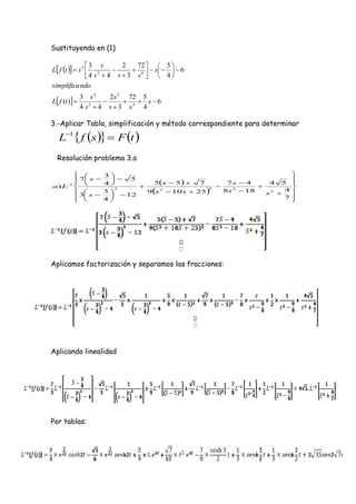 Sustituyendo en (1)

                 3 s           72   5 
L f t   s 2  2
                            2
                               6   s    6
                 4 s  4 s  3 s   4 
simplifica ndo
               3 s3      2s 2 72 5
L f (t )                    s6
               4 s2  4 s  3 s4 4

3.-Aplicar Tabla, simplificación y método correspondiente para determinar

   L1  f s   F t 
  Resolución problema 3.a

                   3                                                     
         7 s          5                                                
                                5s  5                 7s  4      4 5 
a ) L1  
                     4                        7
                                                                  
         3 s      3
                        2
                                     
                               9 s 2  10 s  25    
                                                    3
                                                          8s 2  18        4
                                                                            
                        12                                          s2 
         
                   4                                                    7
                                                                            




Aplicamos factorización y separamos las fracciones:




Aplicando linealidad




Por tablas:
 