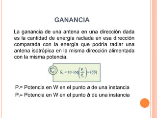 GANANCIA
La ganancia de una antena en una dirección dada
es la cantidad de energía radiada en esa dirección
comparada con la energía que podría radiar una
antena isotrópica en la misma dirección alimentada
con la misma potencia.




P = Potencia en W en el punto a de una instancia
  a



P = Potencia en W en el punto b de una instancia
  b
 
