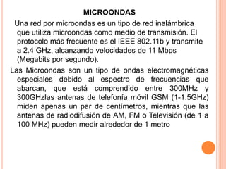 MICROONDAS
 Una red por microondas es un tipo de red inalámbrica
  que utiliza microondas como medio de transmisión. El
  protocolo más frecuente es el IEEE 802.11b y transmite
  a 2.4 GHz, alcanzando velocidades de 11 Mbps
  (Megabits por segundo).
Las Microondas son un tipo de ondas electromagnéticas
  especiales debido al espectro de frecuencias que
  abarcan, que está comprendido entre 300MHz y
  300GHzlas antenas de telefonía móvil GSM (1-1.5GHz)
  miden apenas un par de centímetros, mientras que las
  antenas de radiodifusión de AM, FM o Televisión (de 1 a
  100 MHz) pueden medir alrededor de 1 metro
 