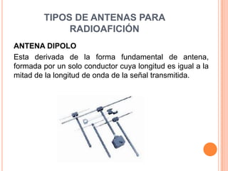 TIPOS DE ANTENAS PARA
             RADIOAFICIÓN
ANTENA DIPOLO
Esta derivada de la forma fundamental de antena,
formada por un solo conductor cuya longitud es igual a la
mitad de la longitud de onda de la señal transmitida.
 