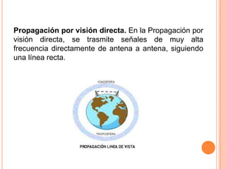 Propagación por visión directa. En la Propagación por
visión directa, se trasmite señales de muy alta
frecuencia directamente de antena a antena, siguiendo
una línea recta.
 