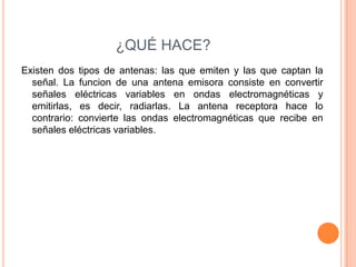 ¿QUÉ HACE?
Existen dos tipos de antenas: las que emiten y las que captan la
  señal. La funcion de una antena emisora consiste en convertir
  señales eléctricas variables en ondas electromagnéticas y
  emitirlas, es decir, radiarlas. La antena receptora hace lo
  contrario: convierte las ondas electromagnéticas que recibe en
  señales eléctricas variables.
 