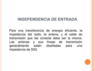 INDEPENDENCIA DE ENTRADA

Para una transferencia de energía eficiente, la
impedancia del radio, la antena, y el cable de
transmisión que las conecta debe ser la misma.
Las antenas y sus líneas de transmisión
generalmente    están   diseñadas   para   una
impedancia de 50Ω.
 