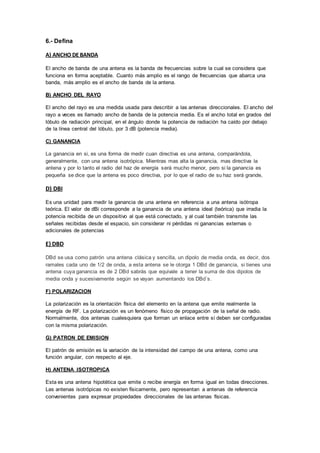 6.- Defina

A) ANCHO DE BANDA

El ancho de banda de una antena es la banda de frecuencias sobre la cual se considera que
funciona en forma aceptable. Cuanto más amplio es el rango de frecuencias que abarca una
banda, más amplio es el ancho de banda de la antena.

B) ANCHO DEL RAYO

El ancho del rayo es una medida usada para describir a las antenas direccionales. El ancho del
rayo a veces es llamado ancho de banda de la potencia media. Es el ancho total en grados del
lóbulo de radiación principal, en el ángulo donde la potencia de radiación ha caído por debajo
de la línea central del lóbulo, por 3 dB (potencia media).

C) GANANCIA

La ganancia en si, es una forma de medir cuan directiva es una antena, comparándola,
generalmente, con una antena isotrópica. Mientras mas alt a la ganancia, mas directiva la
antena y por lo tanto el radio del haz de energía será mucho menor, pero si la ganancia es
pequeña se dice que la antena es poco directiva, por lo que el radio de su haz será grande,

D) DBI

Es una unidad para medir la ganancia de una antena en referencia a una antena isótropa
teórica. El valor de dBi corresponde a la ganancia de una antena ideal (teórica) que irradia la
potencia recibida de un dispositivo al que está conectado, y al cual también transmite las
señales recibidas desde el espacio, sin considerar ni pérdidas ni ganancias externas o
adicionales de potencias

E) DBD

DBd se usa como patrón una antena clásica y sencilla, un dipolo de media onda, es decir, dos
ramales cada uno de 1/2 de onda, a esta antena se le otorga 1 DBd de ganancia, si tienes una
antena cuya ganancia es de 2 DBd sabrás que equivale a tener la suma de dos dipolos de
media onda y sucesivamente según se vayan aumentando los DBd´s.

F) POLARIZACION

La polarización es la orientación física del elemento en la antena que emite realmente la
energía de RF. La polarización es un fenómeno físico de propagación de la señal de radio.
Normalmente, dos antenas cualesquiera que forman un enlace entre sí deben ser configuradas
con la misma polarización.

G) PATRON DE EMISION

El patrón de emisión es la variación de la intensidad del campo de una antena, como una
función angular, con respecto al eje.

H) ANTENA ISOTROPICA

Esta es una antena hipotética que emite o recibe energía en forma igual en todas direcciones.
Las antenas isotrópicas no existen físicamente, pero representan a antenas de referencia
convenientes para expresar propiedades direccionales de las antenas físicas.
 