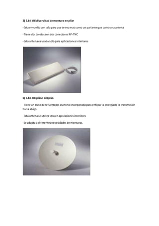 5) 5.14 dBi diversidad de montura en pilar

-Esta envuelto con tela para que se vea mas como un parlante que como una antena

-Tiene dos coletas con dos conectores RP-TNC

-Esta antena es usada solo para aplicaciones interiores




6) 5.14 dBi plano del piso

-Tiene un plato de refuerzo de aluminio incorporado para enfocar la energía de la transmisión
hacia abajo.

-Esta antena se utiliza solo en aplicaciones interiores

-Se adapta a diferentes necesidades de monturas.
 