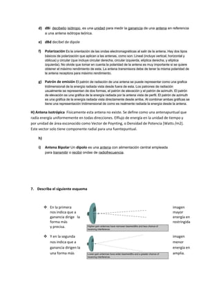 d) dBi decibelio isótropo, es una unidad para medir la ganancia de una antena en referencia
         a una antena isótropa teórica.

    e) dBd decibel de dipole

    f)   Polarización Es la orientación de las ondas electromagnéticas al salir de la antena. Hay dos tipos
         básicos de polarización que aplican a las antenas, como son: Lineal (incluye vertical, horizontal y
         oblicua) y circular (que incluye circular derecha, circular izquierda, elíptica derecha, y elíptica
         izquierda). No olvide que tomar en cuenta la polaridad de la antena es muy importante si se quiere
         obtener el máximo rendimiento de esta. La antena transmisora debe de tener la misma polaridad de
         la antena receptora para máximo rendimiento.

    g) Patrón de emisión El patrón de radiación de una antena se puede representar como una grafica
         tridimensional de la energía radiada vista desde fuera de esta. Los patrones de radiación
         usualmente se representan de dos formas, el patrón de elevación y el patrón de azimuth. El patrón
         de elevación es una gráfica de la energía radiada por la antena vista de perfil. El patrón de azimuth
         es una gráfica de la energía radiada vista directamente desde arriba. Al combinar ambas gráficas se
         tiene una representación tridimensional de como es realmente radiada la energía desde la antena.

H) Antena Isotrópica Físicamente esta antena no existe. Se define como una antenapuntual que
radía energía uniformemente en todas direcciones. Elflujo de energía en la unidad de tiempo y
por unidad de área esconocido como Vector de Poynting, o Densidad de Potencia [Watts /m2].
Este vector solo tiene componente radial para una fuentepuntual.

    h)

    i)   Antena Bipolar Un dipolo es una antena con alimentación central empleada
         para transmitir o recibir ondas de radiofrecuencia.




7. Describa el siguiente esquema



          En la primera                                                                          imagen
           nos indica que a                                                                       mayor
           ganancia dirige la                                                                     energía en
           forma más                                                                              restringida
           y precisa.

          Y en la segunda                                                                        imagen
           nos indica que a                                                                       menor
           ganancia dirigen la                                                                    energía en
           una forma más                                                                          amplia.
 