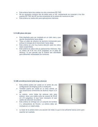 •   Esta antena tiene dos coletas con dos conectores RP-TNC.
   •   No es necesario comprar dos de éstas para un AP, simplemente se conectan a los dos
       puertos RP-TNC del AP los dos conectores de la antena de montura en pilar.
   •   Esta antena es usada sólo para aplicaciones interiores.




5.14 dBi plano del piso

   •   Está diseñada para ser instalada en un cielo raso y que
       apunte directamente hacia abajo.
   •   Tiene un plato de refuerzo de aluminio incorporado para
       enfocar la energía de la transmisión hacia abajo.
   •   Esta antena es una muy buena elección para los cielos
       rasos suspendidos.
   •   Esta antena se utiliza sólo en aplicaciones interiores. Hay
       un orificio de 6.35 mm (0.25 pulgadas) en el plato de
       refuerzo, lo que permite que la antena sea atornillada
       para diferentes necesidades de monturas.




12 dBi omnidireccional (sólo largo alcance)

   •   Esta antena podría ser usada en el centro de una
       configuración de bridging punto a multipunto.
   •   También podría ser usada en un área central, ya
       que proporciona conexiones de alcance mayor a un
       AP.
   •   La antena, como todas las antenas sólo para
       exterior, tiene una coleta corta de coaxial de 30.48
       cm (12 pulgadas), lo que hace necesario el usar
       cables de extensión de antena.
   •   Esta antena se entrega con un conjunto de tornillos
       U y abrazaderas de fricción. La antena debe ser
       montada en un mástil sólido.

   •   La base de la antena tiene una sección de metal, lo que le da suficiente fuerza como para
       soportar ser sujetada.
 