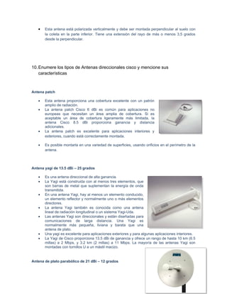 •   Esta antena está polarizada verticalmente y debe ser montada perpendicular al suelo con
       la coleta en la parte inferior. Tiene una extensión del rayo de más o menos 3,5 grados
       desde la perpendicular.




10. Enumere los tipos de Antenas direccionales cisco y mencione sus
    características



Antena patch

   •   Esta antena proporciona una cobertura excelente con un patrón
       amplio de radiación.
   •   La antena patch Cisco 6 dBi es común para aplicaciones no
       europeas que necesitan un área amplia de cobertura. Si es
       aceptable un área de cobertura ligeramente más limitada, la
       antena Cisco 8.5 dBi proporciona ganancia y distancia
       adicionales.
   •   La antena patch es excelente para aplicaciones interiores y
       exteriores, cuando está correctamente montada.

   •   Es posible montarla en una variedad de superficies, usando orificios en el perímetro de la
       antena.



Antena yagi de 13.5 dBi – 25 grados

   •   Es una antena direccional de alta ganancia.
   •   La Yagi está construida con al menos tres elementos, que
       son barras de metal que suplementan la energía de onda
       transmitida.
   •   En una antena Yagi, hay al menos un elemento conducido,
       un elemento reflector y normalmente uno o más elementos
       directores.
   •   La antena Yagi también es conocida como una antena
       lineal de radiación longitudinal o un sistema Yagi-Uda.
   •   Las antenas Yagi son direccionales y están diseñadas para
       comunicaciones de larga distancia. Una Yagi es
       normalmente más pequeña, liviana y barata que una
       antena de plato.
   •   Una yagi es excelente para aplicaciones exteriores y para algunas aplicaciones interiores.
   •   La Yagi de Cisco proporciona 13.5 dBi de ganancia y ofrece un rango de hasta 10 km (6.5
       millas) a 2 Mbps, y 3.2 km (2 millas) a 11 Mbps. La mayoría de las antenas Yagi son
       montadas con tornillos U a un mástil macizo.


Antena de plato parabólico de 21 dBi – 12 grados
 