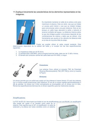 11. Explique brevemente las características de los elementos representados en las
    imágenes:



                                        Es importante mantener el cable de la antena corto para
                                        maximizar el alcance. Esto es cierto, sea que se instale
                                        un access point interior o sea que se instalen bridges
                                        para comunicarse sobre una gran distancia. Esto es así
                                        porque un cable largo atenuará la señal y reducirá el
                                        alcance confiable del equipo. La distancia máxima sobre
                                        la que dos bridges pueden comunicarse depende de las
                                        combinaciones de antena y cable que se utilicen. Una
                                        herramienta que ayuda en los cálculos de distancia está
                                        en la lista de recursos Web de abajo.

                              Puede ser posible utilizar el cable coaxial existente. Esta
determinación dependerá de la calidad del cable y si cumple con las tres especificaciones
siguientes:

   1. La impedancia debe ser de 50 ohms.
   2. La pérdida total a 400 MHz, para la longitud total del cable, debe ser de 12 dB o menos.
   3. El tamaño del conductor central del cable debe ser #14 AWG, o mayor.




                                     Conectores

                                     Las antenas Cisco utilizan el conector TNC de Polaridad
                                     Reversa [Reverse-polarity TNC (RP-TNC)], como lo muestra
                                     la Figura.

                                     Divisores

Un divisor permite que una señal sea usada con dos antenas al mismo tiempo. El usar dos antenas
con un divisor puede proporcionar más cobertura. El uso de un divisor agrega aproximadamente 4
dB de pérdida. Un divisor de 5 GHz normalmente es incompatible con un divisor de 2.4 GHz.
Revise las especificaciones técnicas de un divisor específico para las mediciones exactas.




Amplificadores

La FCC de EE.UU. tiene leyes que limitan el uso de amplificadores con una WLAN. Un amplificador
sólo puede ser usado si es vendido como parte de un
sistema. Esto significa que el AP, el amplificador, el cable de
extensión y la antena son todos vendidos como un sistema.
 