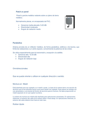 Patch or panel

    Panel o parche metálico radiante sobre un plano de tierra
    metálico.

    Normalmente planas, en encapsulado de PVC.

        •   Ganancia media-elevada: 5-20 dBi
        •   Directividad moderada
        •   Ángulo de radiación medio




Parabolica

Antena provista de un reflector metálico, de forma parabólica, esférica o de bocina, que
limita las radiaciones a un cierto espacio, concentrando la potencia de las ondas.

Se utiliza especialmente para la transmisión y recepción vía satélite.
   • Ganancia alta: 12-25 dBi
   • Directividad alta
   • Ángulo de radiación bajo




Omnidireccionales



Que se puede orientar o utilizar en cualquier dirección o sentido



Montura en Mástil

Está diseñada para ser sujetada a un mástil o poste. La base de la antena tiene una sección de
aluminio que le da suficiente fuerza como para resistir ser sujetada. Esta antena se entrega con
una abrazadera y una banda de fricción de aluminio para la montura. Se debe proporcionar un
mástil separado en el cual sujetar la antena.

La antena de montura en mástil está diseñada para aplicaciones industriales. En aplicaciones
exteriores, el extremo del cable de la antena debe ir hacia abajo. En aplicaciones interiores, el
extremo del cable deberá mirar hacia el cielo raso.

Rubber dipole
 