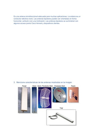 Es una antena omnidireccional adecuada para muchas aplicaciones. La antena es un
conductor eléctrico recto. Las antenas bipolares pueden ser orientadas en forma
horizontal, vertical o con una inclinación. Las antenas bipolares se suministran con
algunos access points Cisco Aironet y dispositivos clientes.




3. Mencione características de las antenas mostradas en la imagen
 