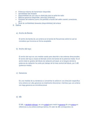 •   Potencia máxima de transmision disponible
   •   Sensibilidad del receptor
   •   Disponibilidad de una ruta no obstruida para la señal de radio
   •   Máxima ganancia disponible, para la(s) antena(s)
   •   Pérdidas del sistema (como una pérdida a través del cable coaxial, conectores,
       etc.)
   •   Nivel de confiabilidad deseada (disponibilidad) del enlace
6. Defina



   a) Ancho de Banda


       El ancho de banda de una antena es la banda de frecuencias sobre la cual se
       considera que funciona en forma aceptable.



   b) Ancho del rayo



       El ancho del rayo es una medida usada para describir a las antenas direccionales.
       El ancho del rayo a veces es llamado ancho de banda de la potencia media. Es el
       ancho total en grados del lóbulo de radiación principal, en el ángulo donde la
       potencia de radiación ha caído por debajo de la línea central del lóbulo, por 3 dB
       (potencia media).



   c) Ganancia



       Es una medida de su tendencia a concentrar la señal en una dirección especifica.
       Una antena con alta ganancia es totalmente direccional, mientras que una antena
       con baja ganancia es omnidireccional.




   d) dBi



       El dBi, o decibelio isótropo, es una unidad para medir la ganancia de una antena en
       referencia a una antena isótropa teórica. El valor de dBi corresponde a la
 