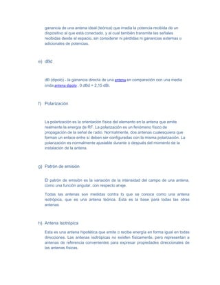 ganancia de una antena ideal (teórica) que irradia la potencia recibida de un
   dispositivo al que está conectado, y al cual también transmite las señales
   recibidas desde el espacio, sin considerar ni pérdidas ni ganancias externas o
   adicionales de potencias.



e) dBd



   dB (dipolo) - la ganancia directa de una antena en comparación con una media
   onda antena dipolo . 0 dBd = 2,15 dBi.



f) Polarización



   La polarización es la orientación física del elemento en la antena que emite
   realmente la energía de RF. La polarización es un fenómeno físico de
   propagación de la señal de radio. Normalmente, dos antenas cualesquiera que
   forman un enlace entre sí deben ser configuradas con la misma polarización. La
   polarización es normalmente ajustable durante o después del momento de la
   instalación de la antena.



g) Patrón de emisión


   El patrón de emisión es la variación de la intensidad del campo de una antena,
   como una función angular, con respecto al eje.

   Todas las antenas son medidas contra lo que se conoce como una antena
   isotrópica, que es una antena teórica. Esta es la base para todas las otras
   antenas



h) Antena Isotrópica

   Esta es una antena hipotética que emite o recibe energía en forma igual en todas
   direcciones. Las antenas isotrópicas no existen físicamente, pero representan a
   antenas de referencia convenientes para expresar propiedades direccionales de
   las antenas físicas.
 