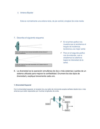 i) Antena Bipolar



        Esta es normalmente una antena recta, de pie central y longitud de onda media




7. Describa el siguiente esquema

                                                               En el primer grafico nos
                                                                muestra que si acortamos el
                                                                Angulo de incidencia,
                                                                tendremos una mejor señal.

                                                               Pero en el segundo grafico
                                                                nos da entender, que si
                                                                ampliamos la cobertura
                                                                bajara la intensidad de la
                                                                señal.



8. La diversidad es la operación simultánea de dos o más sistemas o partes de un
   sistema utilizada para mejorar la confiabilidad. Enumere los dos tipos de
   diversidad y explique brevemente cada uno.



1. Diversidad Espacial

Con la diversidad espacial, el receptor de una radio de microonda acepta señales desde dos o más
antenas que están separadas por muchas longitudes de onda.
 