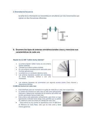 2. Diversidad de frecuencia

       la señal de la información es transmitida en simultáneo por dos transmisores que
       operan en dos frecuencias diferentes




9. Enumere los tipos de antenas omnidireccionales cisco y mencione sus
   características de cada uno



Bipolar de 2.2 dBi "rubber ducky statndar"

   •   La antena bipolar rubber ducky es una antena
       bipolar estándar.
   •   También se la llama antena doblete.
   •   Es una antena omnidireccional adecuada para
       muchas aplicaciones.
   •   La antena es un conductor eléctrico recto.
   •   Las antenas bipolares pueden ser orientadas
       en forma horizontal, vertical o con una
       inclinación.

   •    Las antenas bipolares se suministran con algunos access points Cisco Aironet y
        dispositivos clientes.
2.2dBi de montura en cielo raso

   •   Está diseñada para ser montada en la grilla de metal de un cielo raso suspendido.
   •   La antena de montura en cielo raso es sólo para aplicaciones
       interiores y debería ser montada con el extremo del orificio del
       tornillo apuntando hacia el cielo raso.
   •   Esta antena está polarizada verticalmente, pero tiene un rayo
       ligeramente inclinado hacia abajo. Esto permite que su patrón
       de cobertura cubra las áreas por debajo del cielo raso.
   •      Esta antena es muy similar en apariencia a la 5.14 dBi Omni
       de Montura en Cielo Raso, sólo que es más corta y tiene
       menos ganancia.
 