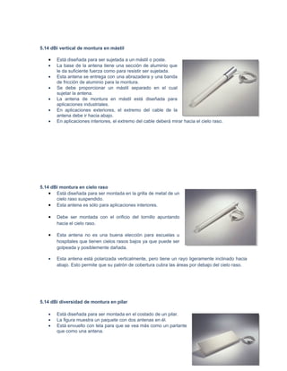 5.14 dBi vertical de montura en mástil

   •   Está diseñada para ser sujetada a un mástil o poste.
   •   La base de la antena tiene una sección de aluminio que
       le da suficiente fuerza como para resistir ser sujetada.
   •   Esta antena se entrega con una abrazadera y una banda
       de fricción de aluminio para la montura.
   •   Se debe proporcionar un mástil separado en el cual
       sujetar la antena.
   •   La antena de montura en mástil está diseñada para
       aplicaciones industriales.
   •   En aplicaciones exteriores, el extremo del cable de la
       antena debe ir hacia abajo.
   •   En aplicaciones interiores, el extremo del cable deberá mirar hacia el cielo raso.




5.14 dBi montura en cielo raso
    • Está diseñada para ser montada en la grilla de metal de un
       cielo raso suspendido.
    • Esta antena es sólo para aplicaciones interiores.

   •   Debe ser montada con el orificio del tornillo apuntando
       hacia el cielo raso.

   •   Esta antena no es una buena elección para escuelas u
       hospitales que tienen cielos rasos bajos ya que puede ser
       golpeada y posiblemente dañada.

   •   Esta antena está polarizada verticalmente, pero tiene un rayo ligeramente inclinado hacia
       abajo. Esto permite que su patrón de cobertura cubra las áreas por debajo del cielo raso.




5.14 dBi diversidad de montura en pilar

   •   Está diseñada para ser montada en el costado de un pilar.
   •   La figura muestra un paquete con dos antenas en él.
   •   Está envuelto con tela para que se vea más como un parlante
       que como una antena.
 
